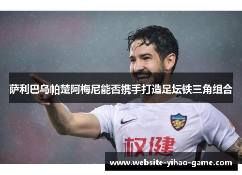 萨利巴乌帕楚阿梅尼能否携手打造足坛铁三角组合