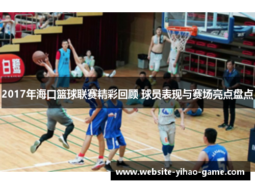 2017年海口篮球联赛精彩回顾 球员表现与赛场亮点盘点