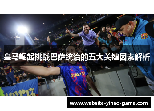 皇马崛起挑战巴萨统治的五大关键因素解析