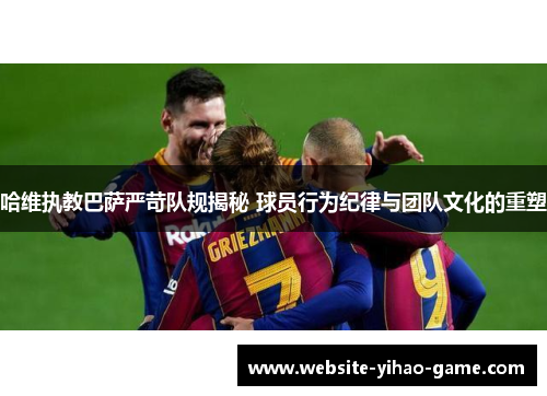 哈维执教巴萨严苛队规揭秘 球员行为纪律与团队文化的重塑