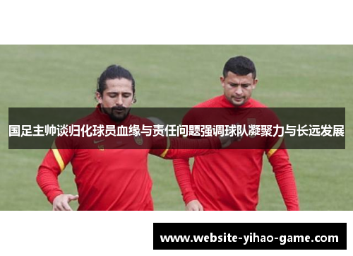 国足主帅谈归化球员血缘与责任问题强调球队凝聚力与长远发展