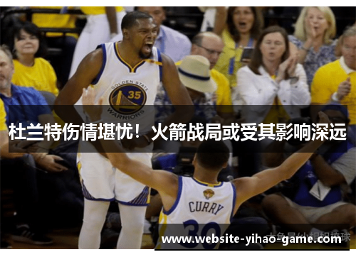 杜兰特伤情堪忧！火箭战局或受其影响深远