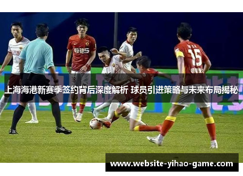上海海港新赛季签约背后深度解析 球员引进策略与未来布局揭秘