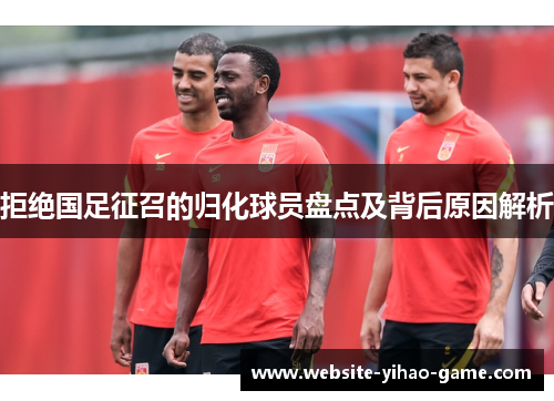 拒绝国足征召的归化球员盘点及背后原因解析