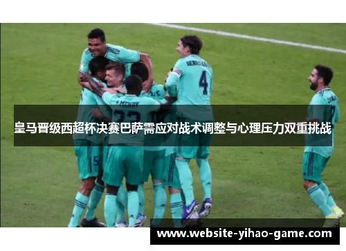 皇马晋级西超杯决赛巴萨需应对战术调整与心理压力双重挑战