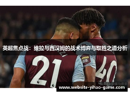英超焦点战：维拉与西汉姆的战术博弈与取胜之道分析