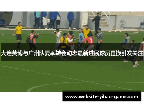 大连英博与广州队夏季转会动态最新进展球员更换引发关注