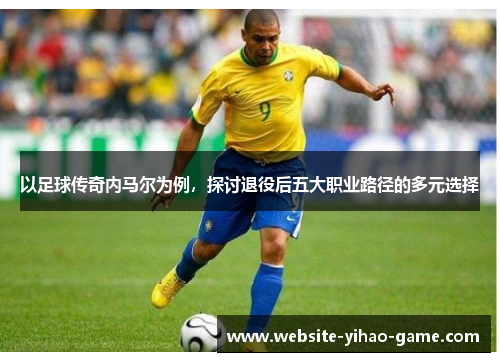 以足球传奇内马尔为例，探讨退役后五大职业路径的多元选择