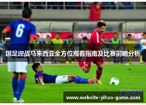 国足迎战马来西亚全方位观看指南及比赛前瞻分析
