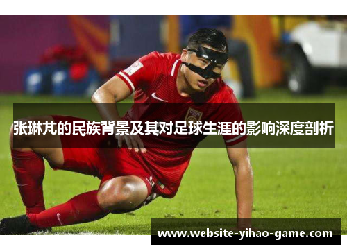 张琳芃的民族背景及其对足球生涯的影响深度剖析