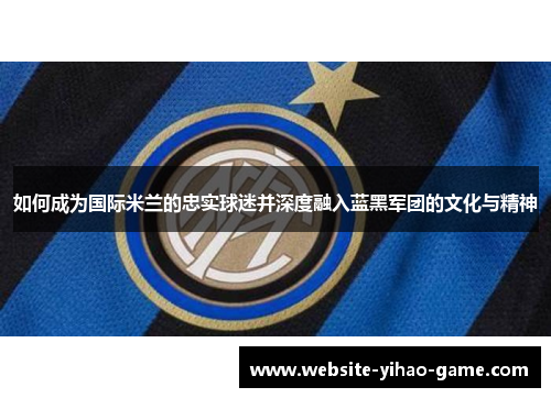 如何成为国际米兰的忠实球迷并深度融入蓝黑军团的文化与精神