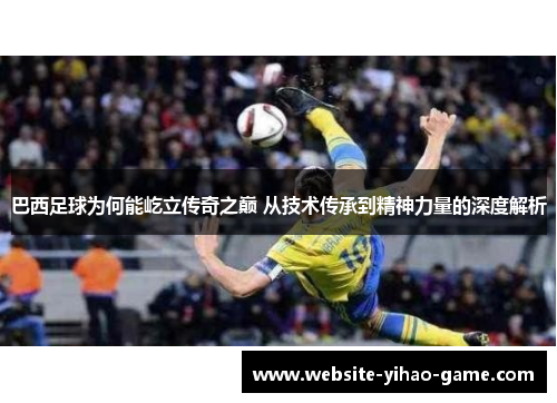 巴西足球为何能屹立传奇之巅 从技术传承到精神力量的深度解析