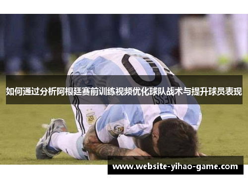 如何通过分析阿根廷赛前训练视频优化球队战术与提升球员表现