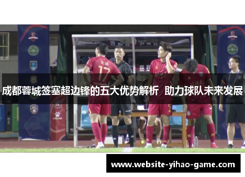 成都蓉城签塞超边锋的五大优势解析  助力球队未来发展