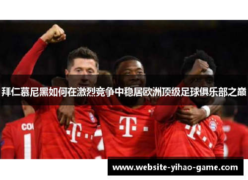 拜仁慕尼黑如何在激烈竞争中稳居欧洲顶级足球俱乐部之巅 拜仁慕尼黑如何在激烈竞争中稳居欧洲顶级足球俱乐部之巅