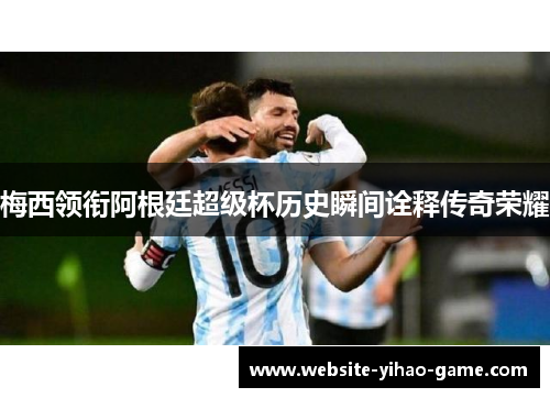 梅西领衔阿根廷超级杯历史瞬间诠释传奇荣耀 梅西领衔阿根廷超级杯历史瞬间诠释传奇荣耀