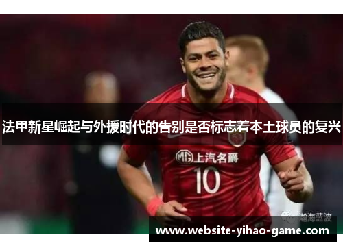 法甲新星崛起与外援时代的告别是否标志着本土球员的复兴