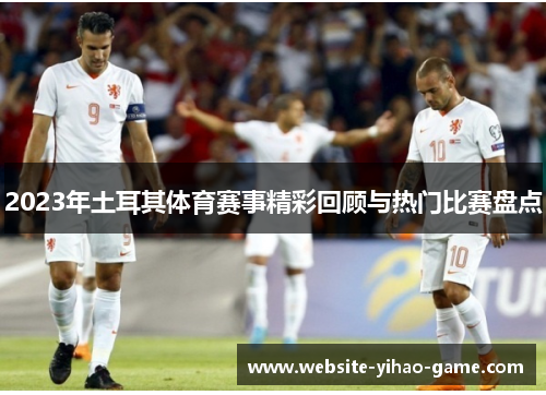 2023年土耳其体育赛事精彩回顾与热门比赛盘点 2023年土耳其体育赛事精彩回顾与热门比赛盘点