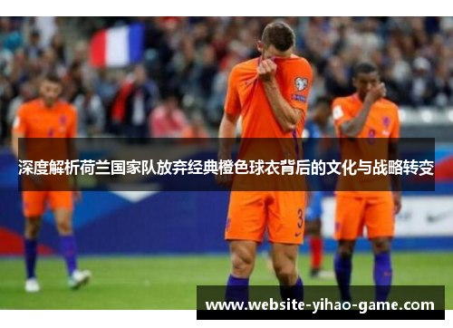 深度解析荷兰国家队放弃经典橙色球衣背后的文化与战略转变 深度解析荷兰国家队放弃经典橙色球衣背后的文化与战略转变