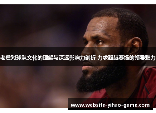 老詹对球队文化的理解与深远影响力剖析 力求超越赛场的领导魅力 老詹对球队文化的理解与深远影响力剖析 力求超越赛场的领导魅力