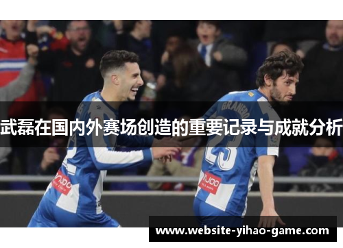 武磊在国内外赛场创造的重要记录与成就分析 武磊在国内外赛场创造的重要记录与成就分析