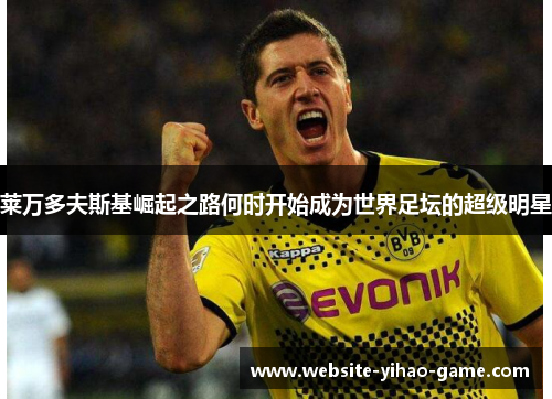 莱万多夫斯基崛起之路何时开始成为世界足坛的超级明星 莱万多夫斯基崛起之路何时开始成为世界足坛的超级明星