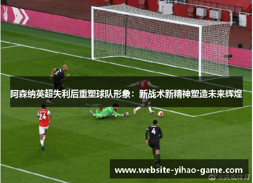 阿森纳英超失利后重塑球队形象:新战术新精神塑造未来辉煌 阿森纳英超失利后重塑球队形象:新战术新精神塑造未来辉煌