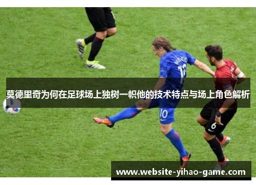 莫德里奇为何在足球场上独树一帜他的技术特点与场上角色解析