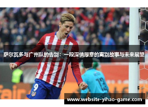 萨尔瓦多与广州队的告别：一段深情厚意的离别故事与未来展望
