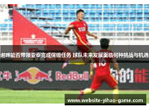 谢晖能否带领亚泰完成保级任务 球队未来发展面临何种挑战与机遇