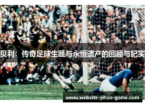 贝利:传奇足球生涯与永恒遗产的回顾与纪实 贝利:传奇足球生涯与永恒遗产的回顾与纪实