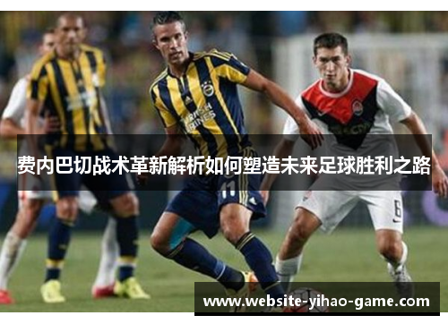 费内巴切战术革新解析如何塑造未来足球胜利之路 费内巴切战术革新解析如何塑造未来足球胜利之路