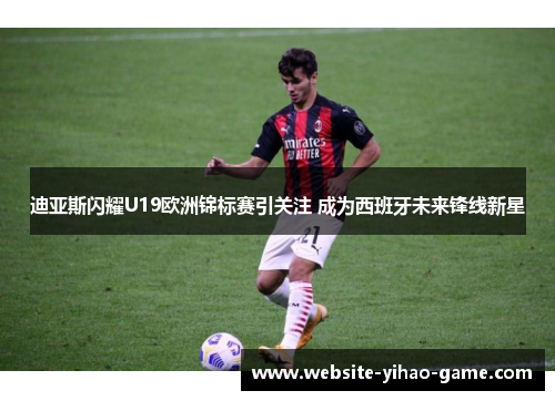 迪亚斯闪耀U19欧洲锦标赛引关注 成为西班牙未来锋线新星