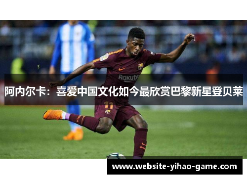 阿内尔卡：喜爱中国文化如今最欣赏巴黎新星登贝莱